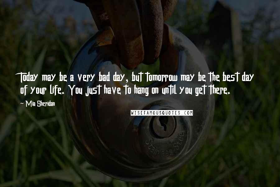 Mia Sheridan Quotes: Today may be a very bad day, but tomorrow may be the best day of your life. You just have to hang on until you get there.