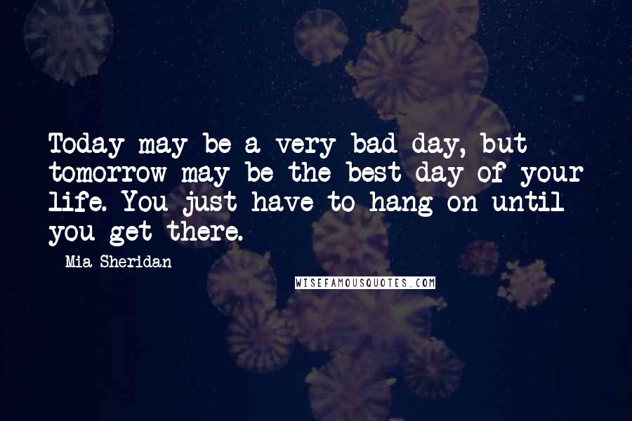 Mia Sheridan Quotes: Today may be a very bad day, but tomorrow may be the best day of your life. You just have to hang on until you get there.