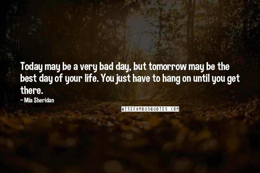 Mia Sheridan Quotes: Today may be a very bad day, but tomorrow may be the best day of your life. You just have to hang on until you get there.