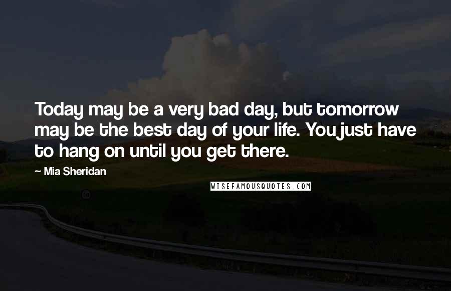 Mia Sheridan Quotes: Today may be a very bad day, but tomorrow may be the best day of your life. You just have to hang on until you get there.