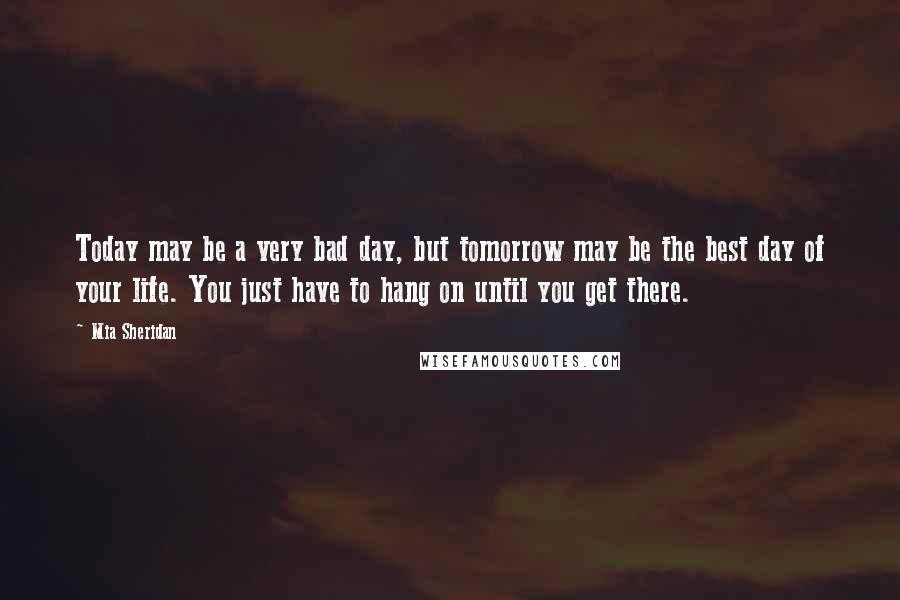 Mia Sheridan Quotes: Today may be a very bad day, but tomorrow may be the best day of your life. You just have to hang on until you get there.