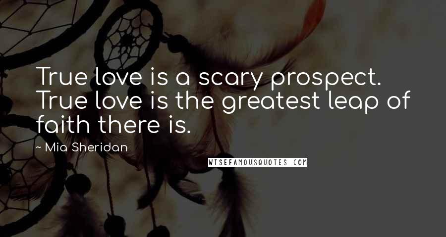 Mia Sheridan Quotes: True love is a scary prospect. True love is the greatest leap of faith there is.