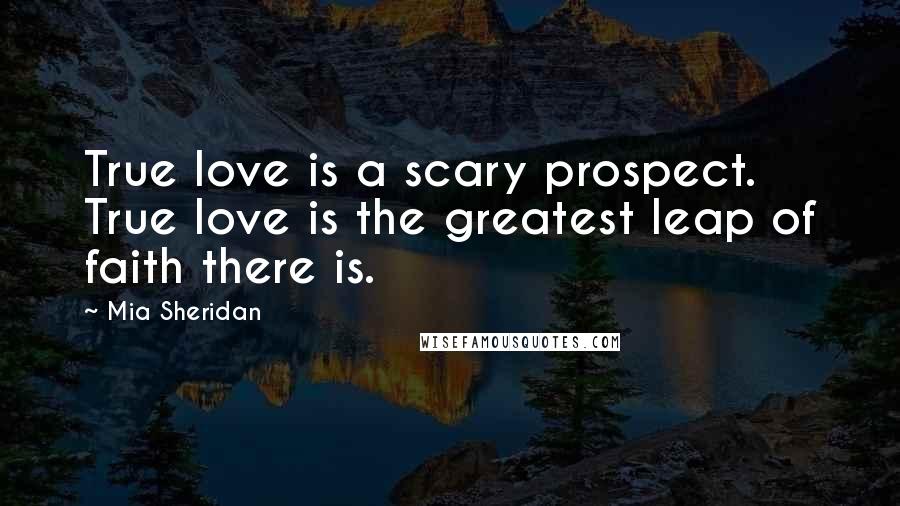 Mia Sheridan Quotes: True love is a scary prospect. True love is the greatest leap of faith there is.