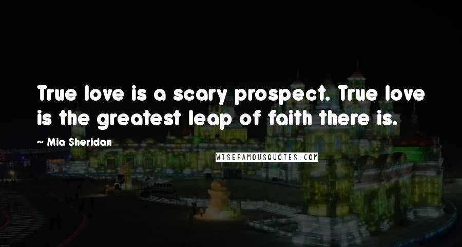 Mia Sheridan Quotes: True love is a scary prospect. True love is the greatest leap of faith there is.