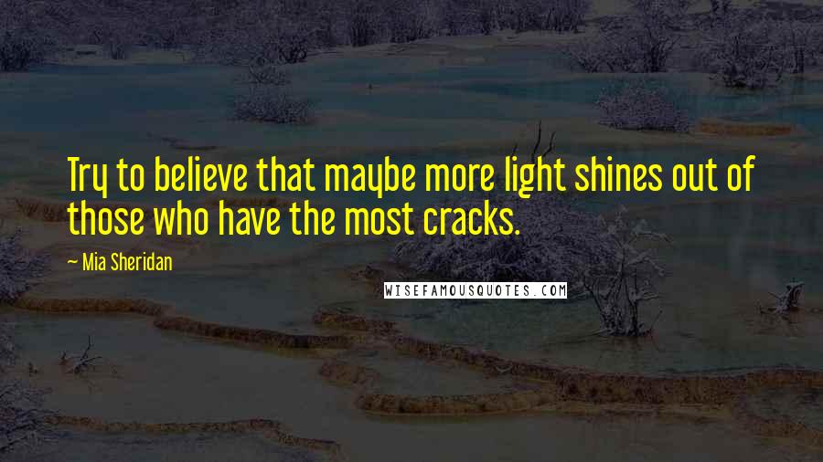 Mia Sheridan Quotes: Try to believe that maybe more light shines out of those who have the most cracks.