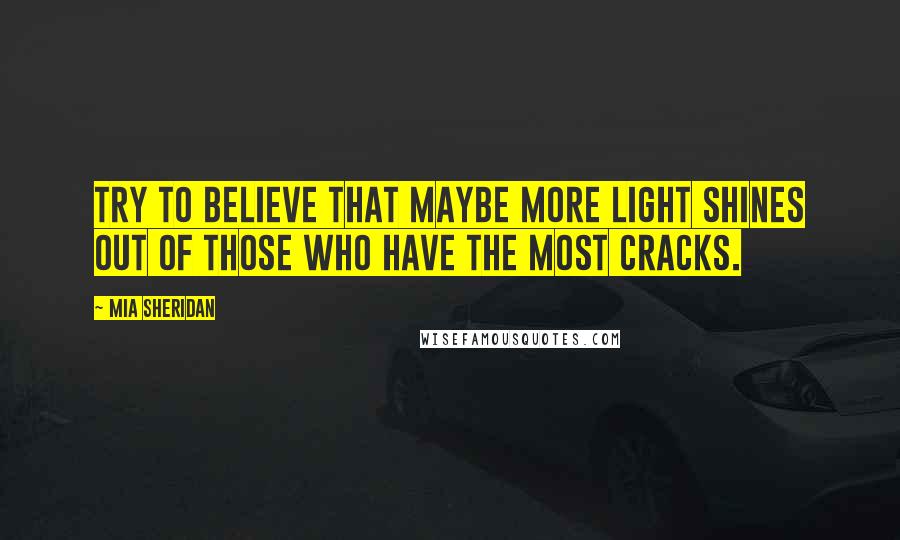 Mia Sheridan Quotes: Try to believe that maybe more light shines out of those who have the most cracks.