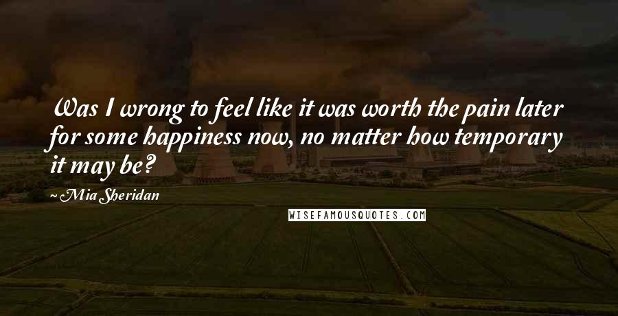Mia Sheridan Quotes: Was I wrong to feel like it was worth the pain later for some happiness now, no matter how temporary it may be?