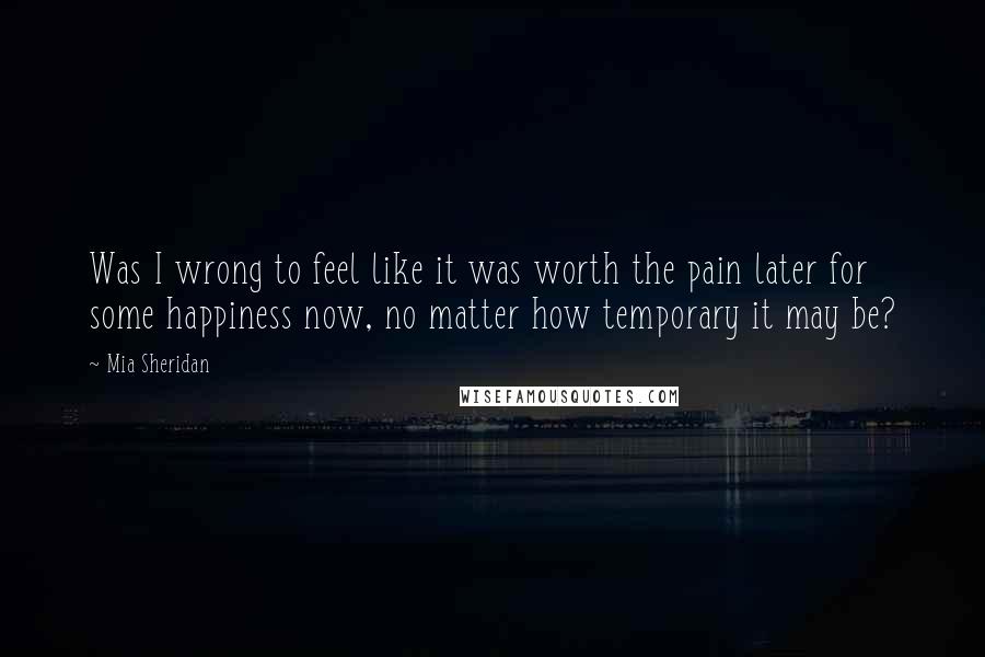 Mia Sheridan Quotes: Was I wrong to feel like it was worth the pain later for some happiness now, no matter how temporary it may be?