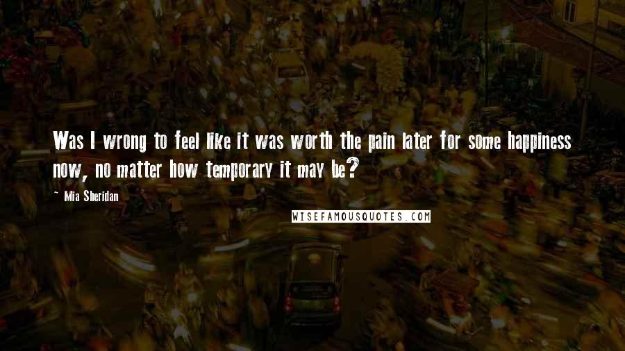 Mia Sheridan Quotes: Was I wrong to feel like it was worth the pain later for some happiness now, no matter how temporary it may be?