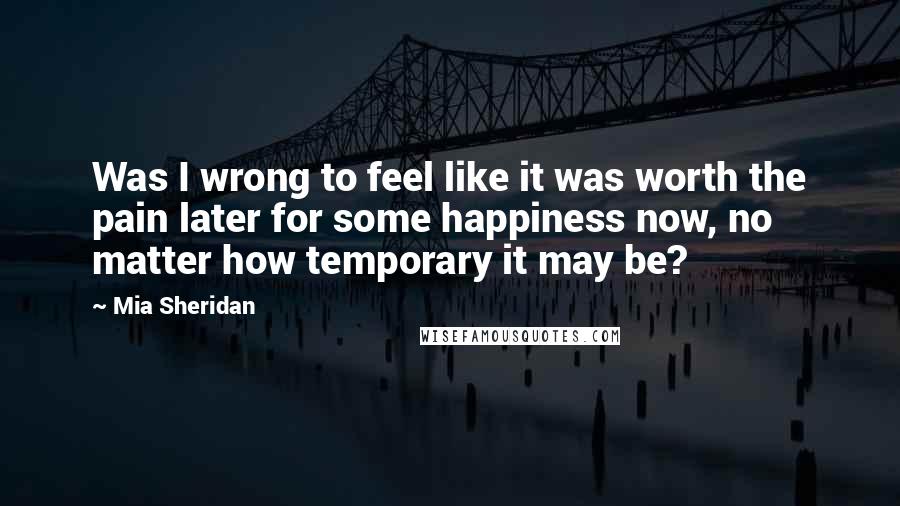 Mia Sheridan Quotes: Was I wrong to feel like it was worth the pain later for some happiness now, no matter how temporary it may be?