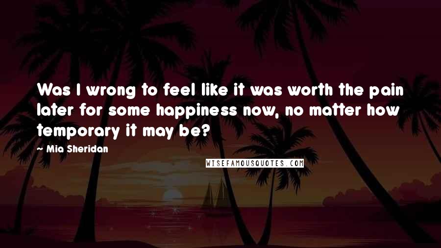 Mia Sheridan Quotes: Was I wrong to feel like it was worth the pain later for some happiness now, no matter how temporary it may be?