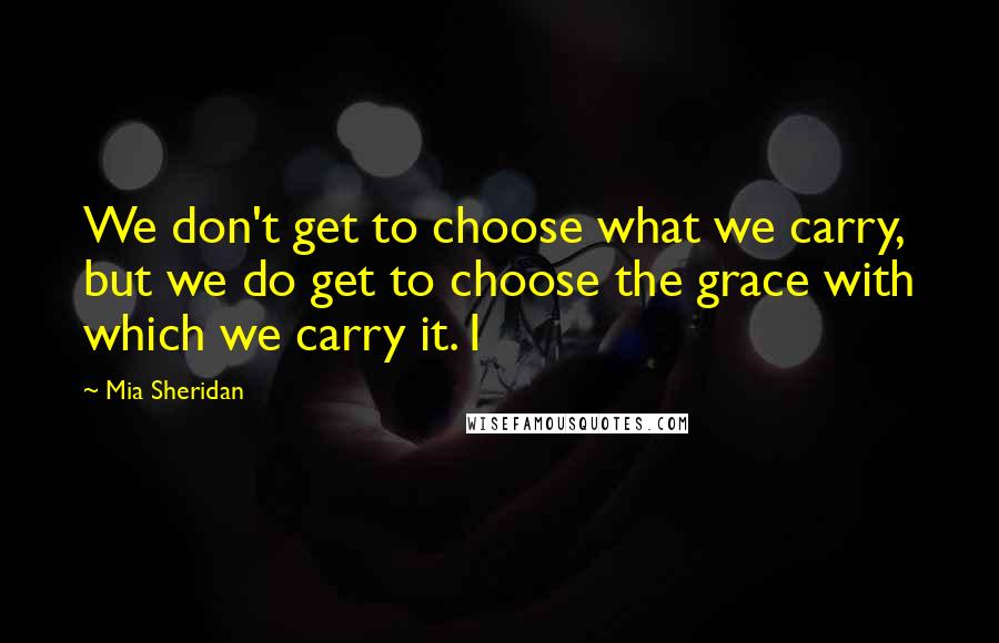 Mia Sheridan Quotes: We don't get to choose what we carry, but we do get to choose the grace with which we carry it. I