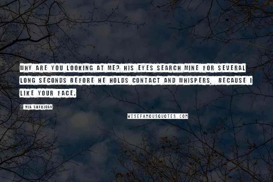 Mia Sheridan Quotes: Why are you looking at me? His eyes search mine for several long seconds before he holds contact and whispers,  Because I like your face.