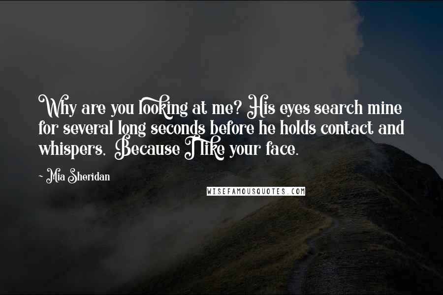 Mia Sheridan Quotes: Why are you looking at me? His eyes search mine for several long seconds before he holds contact and whispers,  Because I like your face.