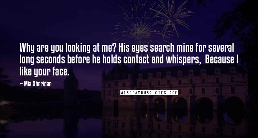 Mia Sheridan Quotes: Why are you looking at me? His eyes search mine for several long seconds before he holds contact and whispers,  Because I like your face.