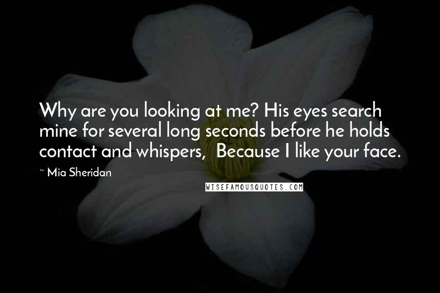 Mia Sheridan Quotes: Why are you looking at me? His eyes search mine for several long seconds before he holds contact and whispers,  Because I like your face.