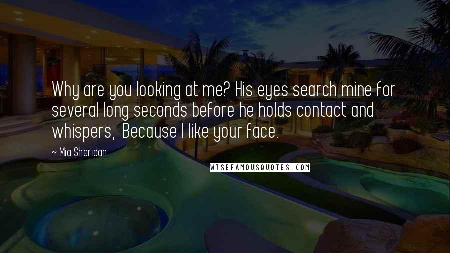 Mia Sheridan Quotes: Why are you looking at me? His eyes search mine for several long seconds before he holds contact and whispers,  Because I like your face.