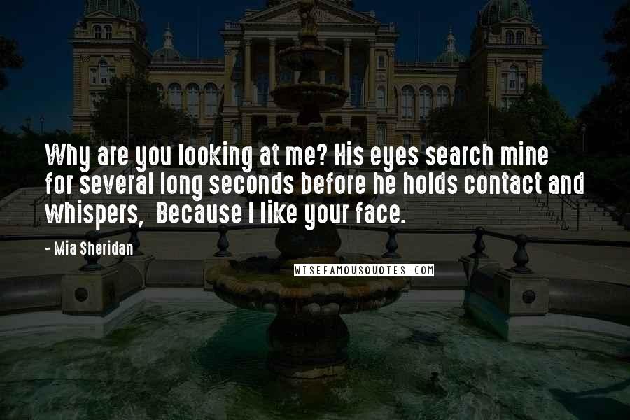 Mia Sheridan Quotes: Why are you looking at me? His eyes search mine for several long seconds before he holds contact and whispers,  Because I like your face.