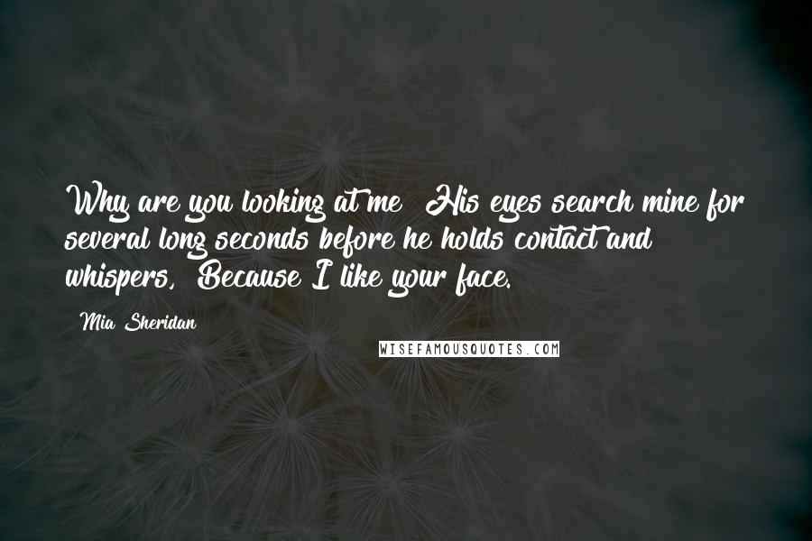 Mia Sheridan Quotes: Why are you looking at me? His eyes search mine for several long seconds before he holds contact and whispers,  Because I like your face.