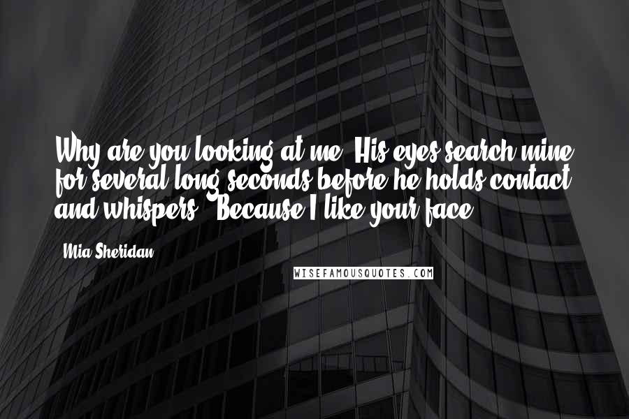 Mia Sheridan Quotes: Why are you looking at me? His eyes search mine for several long seconds before he holds contact and whispers,  Because I like your face.