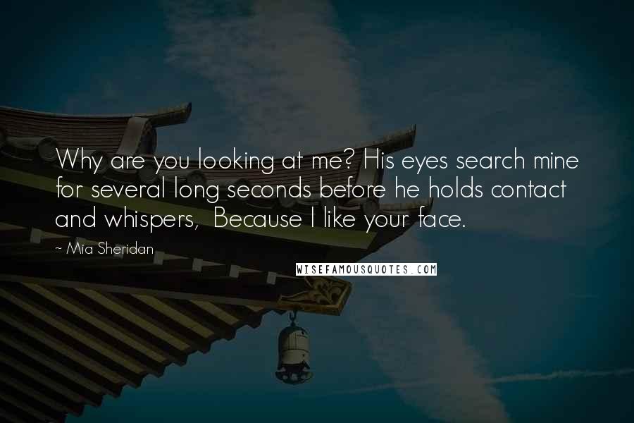 Mia Sheridan Quotes: Why are you looking at me? His eyes search mine for several long seconds before he holds contact and whispers,  Because I like your face.