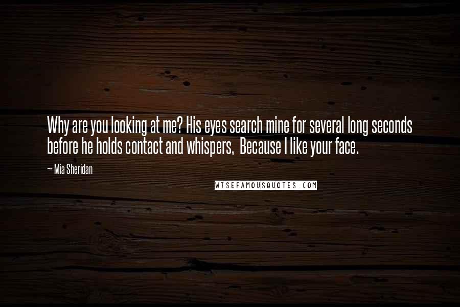 Mia Sheridan Quotes: Why are you looking at me? His eyes search mine for several long seconds before he holds contact and whispers,  Because I like your face.