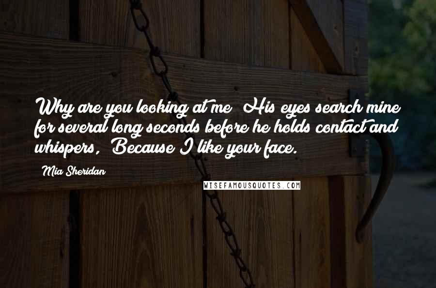 Mia Sheridan Quotes: Why are you looking at me? His eyes search mine for several long seconds before he holds contact and whispers,  Because I like your face.