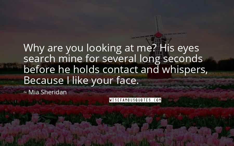 Mia Sheridan Quotes: Why are you looking at me? His eyes search mine for several long seconds before he holds contact and whispers,  Because I like your face.