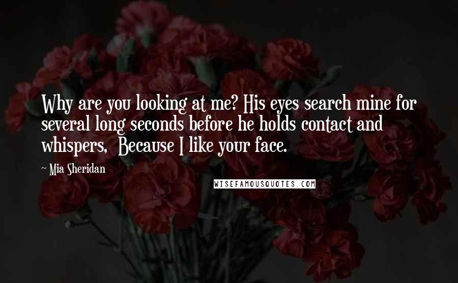 Mia Sheridan Quotes: Why are you looking at me? His eyes search mine for several long seconds before he holds contact and whispers,  Because I like your face.