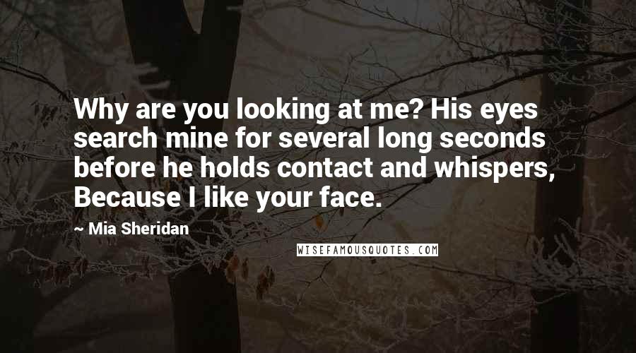 Mia Sheridan Quotes: Why are you looking at me? His eyes search mine for several long seconds before he holds contact and whispers,  Because I like your face.
