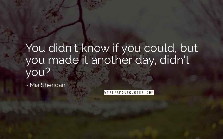 Mia Sheridan Quotes: You didn't know if you could, but you made it another day, didn't you?