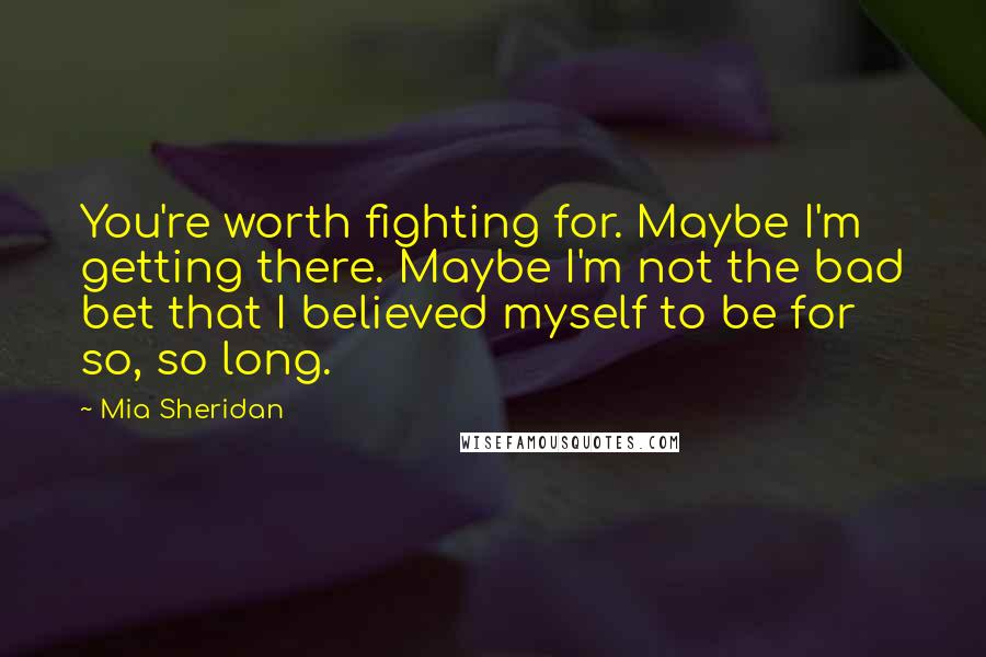 Mia Sheridan Quotes: You're worth fighting for. Maybe I'm getting there. Maybe I'm not the bad bet that I believed myself to be for so, so long.