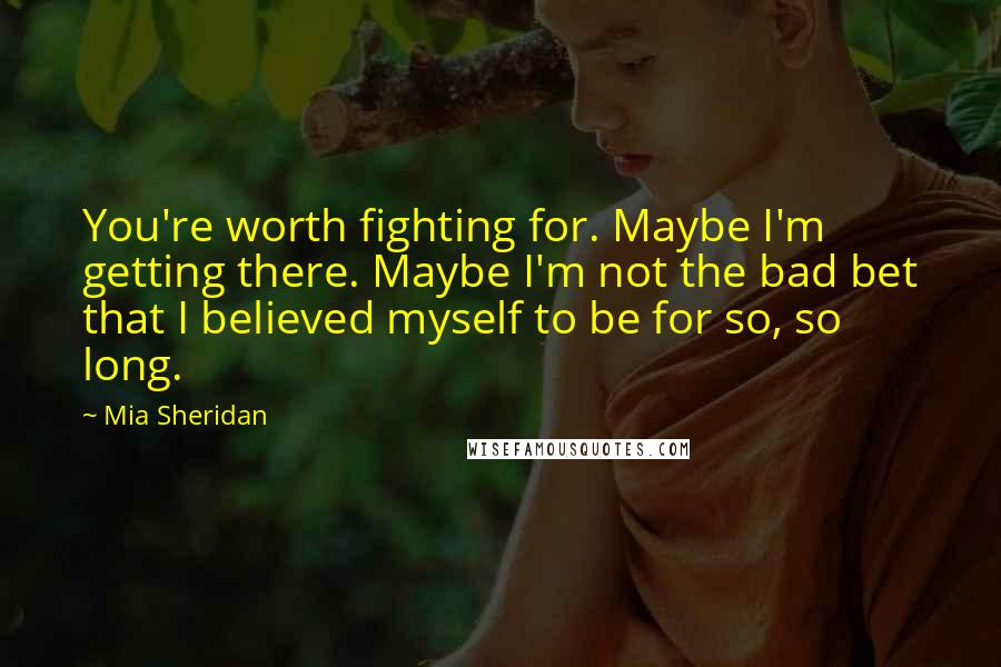 Mia Sheridan Quotes: You're worth fighting for. Maybe I'm getting there. Maybe I'm not the bad bet that I believed myself to be for so, so long.