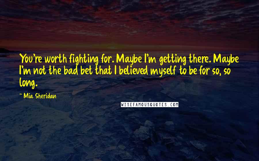 Mia Sheridan Quotes: You're worth fighting for. Maybe I'm getting there. Maybe I'm not the bad bet that I believed myself to be for so, so long.