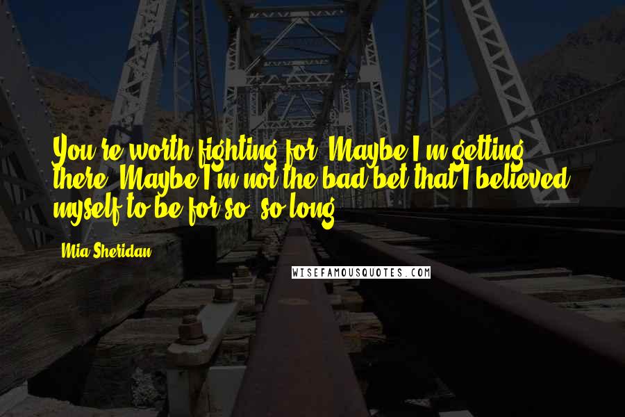 Mia Sheridan Quotes: You're worth fighting for. Maybe I'm getting there. Maybe I'm not the bad bet that I believed myself to be for so, so long.