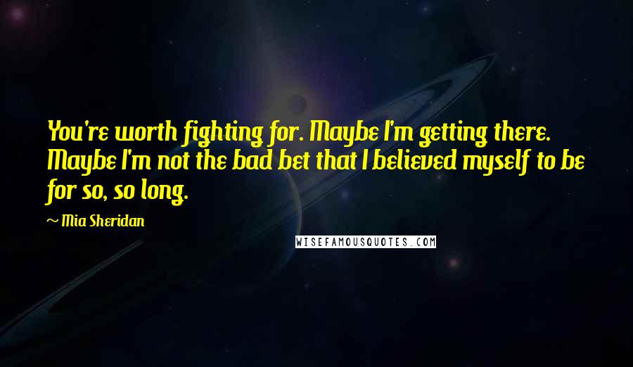 Mia Sheridan Quotes: You're worth fighting for. Maybe I'm getting there. Maybe I'm not the bad bet that I believed myself to be for so, so long.