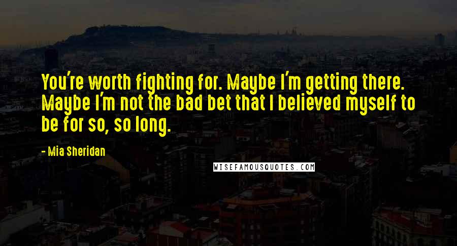 Mia Sheridan Quotes: You're worth fighting for. Maybe I'm getting there. Maybe I'm not the bad bet that I believed myself to be for so, so long.