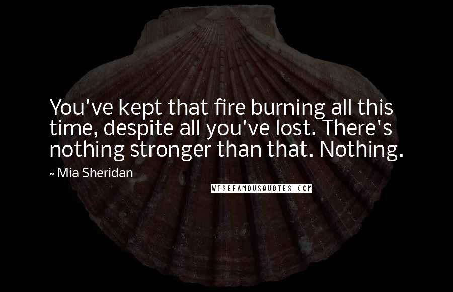 Mia Sheridan Quotes: You've kept that fire burning all this time, despite all you've lost. There's nothing stronger than that. Nothing.