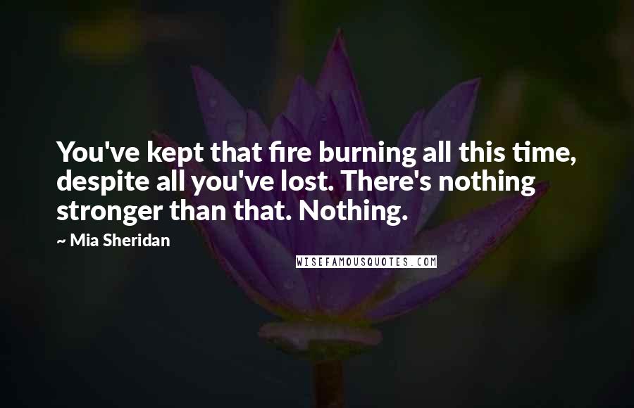 Mia Sheridan Quotes: You've kept that fire burning all this time, despite all you've lost. There's nothing stronger than that. Nothing.