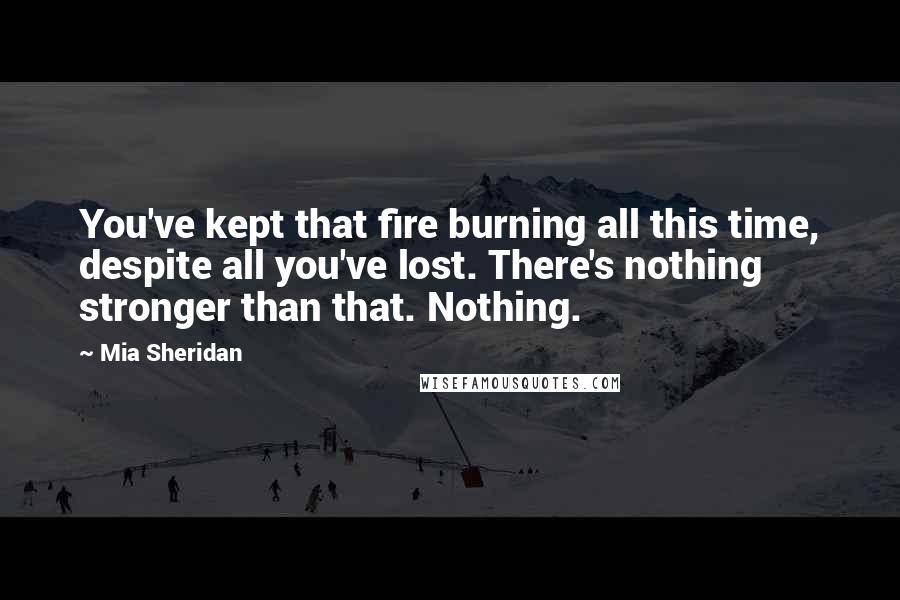 Mia Sheridan Quotes: You've kept that fire burning all this time, despite all you've lost. There's nothing stronger than that. Nothing.