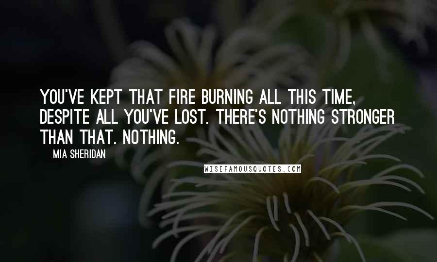 Mia Sheridan Quotes: You've kept that fire burning all this time, despite all you've lost. There's nothing stronger than that. Nothing.