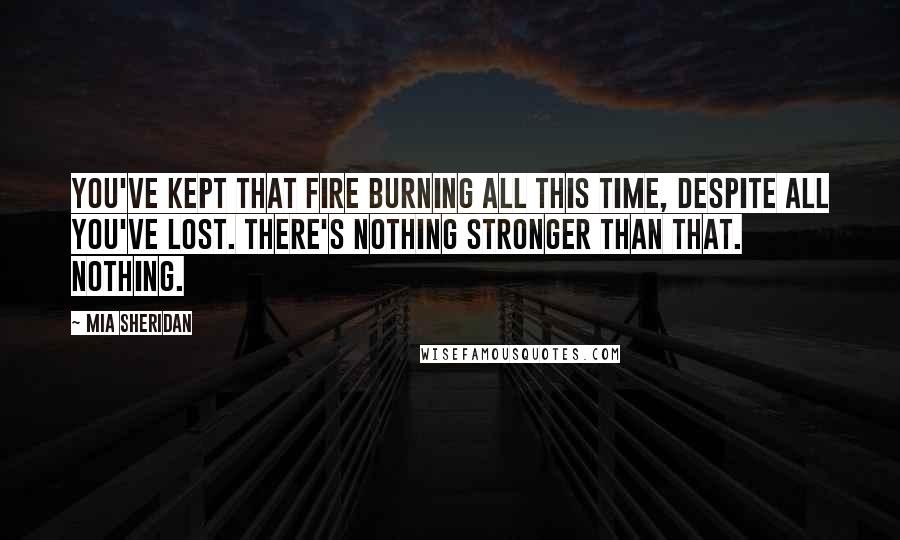 Mia Sheridan Quotes: You've kept that fire burning all this time, despite all you've lost. There's nothing stronger than that. Nothing.