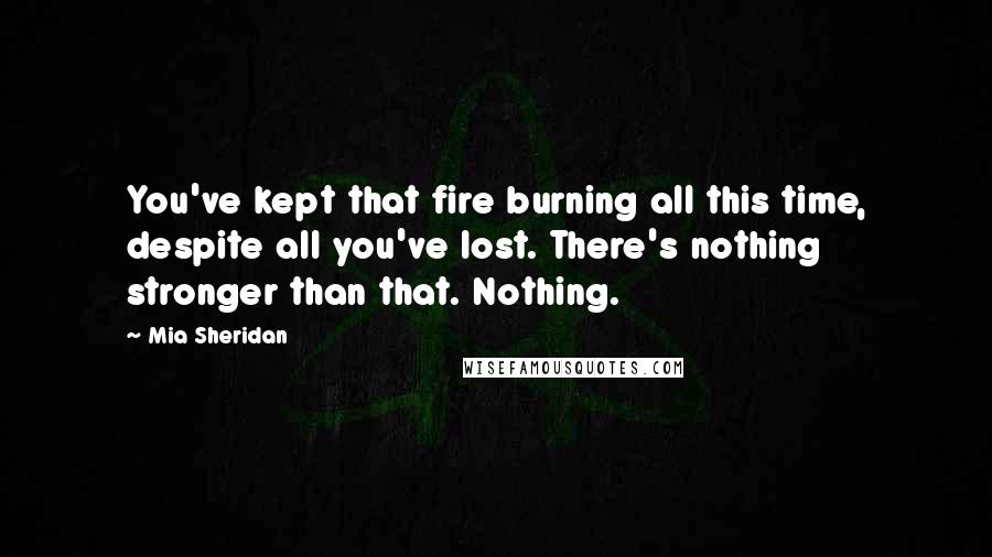 Mia Sheridan Quotes: You've kept that fire burning all this time, despite all you've lost. There's nothing stronger than that. Nothing.