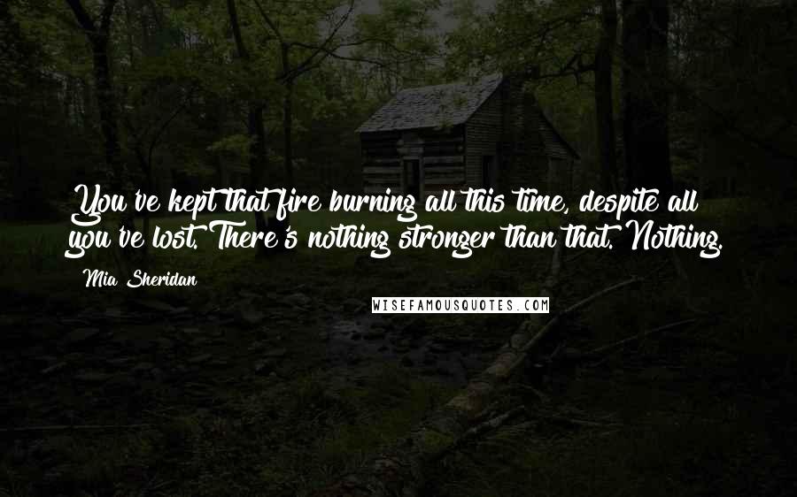 Mia Sheridan Quotes: You've kept that fire burning all this time, despite all you've lost. There's nothing stronger than that. Nothing.