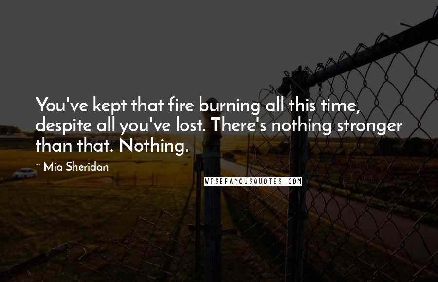 Mia Sheridan Quotes: You've kept that fire burning all this time, despite all you've lost. There's nothing stronger than that. Nothing.