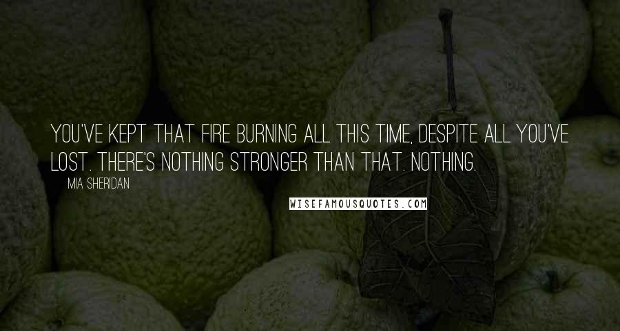 Mia Sheridan Quotes: You've kept that fire burning all this time, despite all you've lost. There's nothing stronger than that. Nothing.