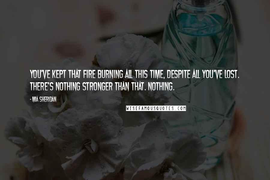 Mia Sheridan Quotes: You've kept that fire burning all this time, despite all you've lost. There's nothing stronger than that. Nothing.