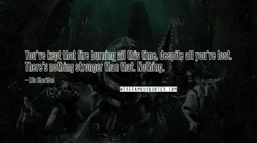Mia Sheridan Quotes: You've kept that fire burning all this time, despite all you've lost. There's nothing stronger than that. Nothing.