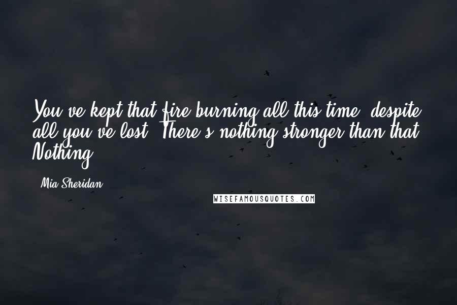 Mia Sheridan Quotes: You've kept that fire burning all this time, despite all you've lost. There's nothing stronger than that. Nothing.