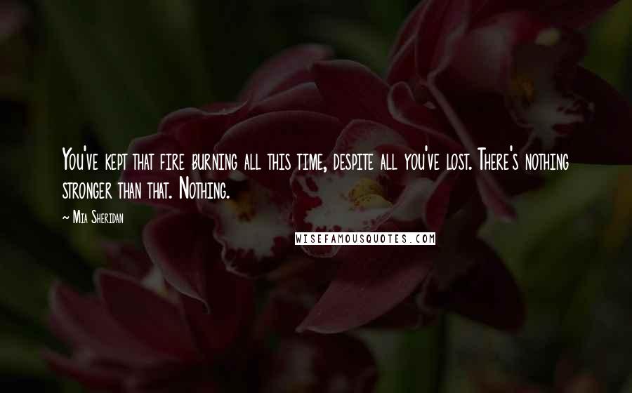 Mia Sheridan Quotes: You've kept that fire burning all this time, despite all you've lost. There's nothing stronger than that. Nothing.